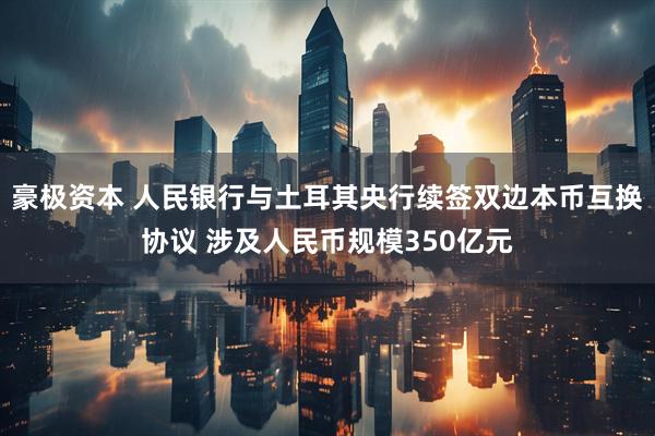 豪极资本 人民银行与土耳其央行续签双边本币互换协议 涉及人民币规模350亿元