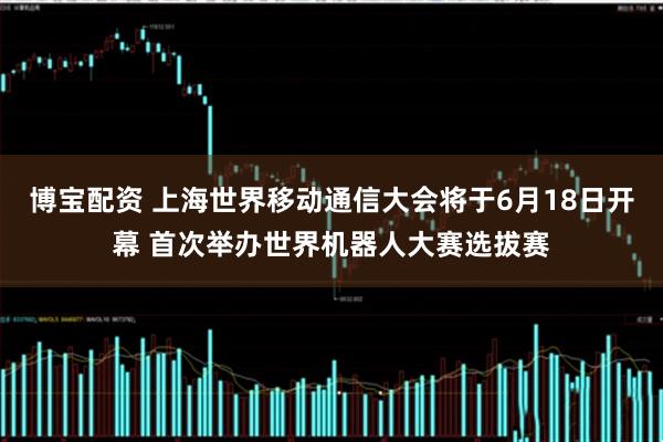 博宝配资 上海世界移动通信大会将于6月18日开幕 首次举办世界机器人大赛选拔赛