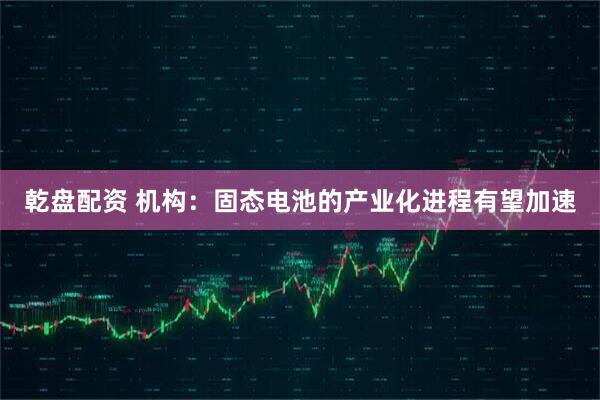乾盘配资 机构：固态电池的产业化进程有望加速