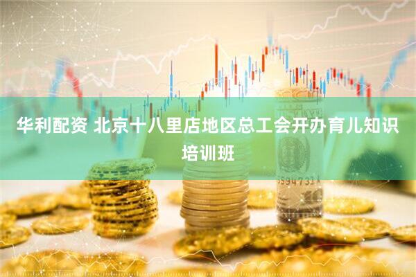 华利配资 北京十八里店地区总工会开办育儿知识培训班