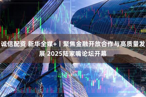 诚信配资 新华全媒+丨聚焦金融开放合作与高质量发展 2025陆家嘴论坛开幕