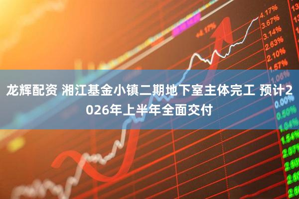 龙辉配资 湘江基金小镇二期地下室主体完工 预计2026年上半年全面交付