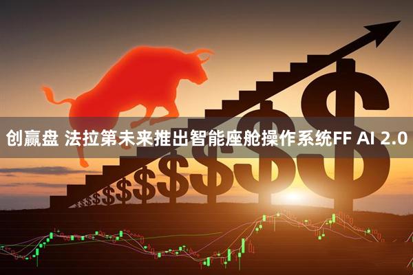 创赢盘 法拉第未来推出智能座舱操作系统FF AI 2.0