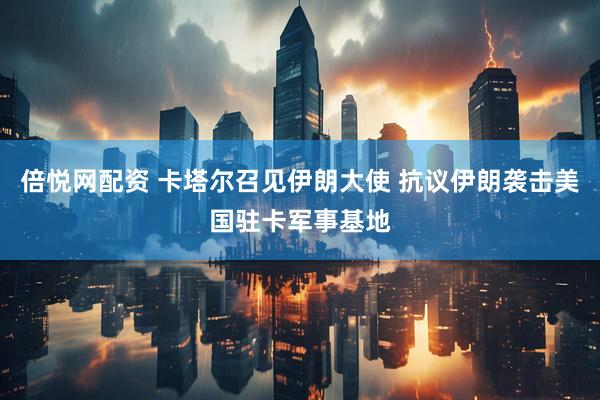 倍悦网配资 卡塔尔召见伊朗大使 抗议伊朗袭击美国驻卡军事基地