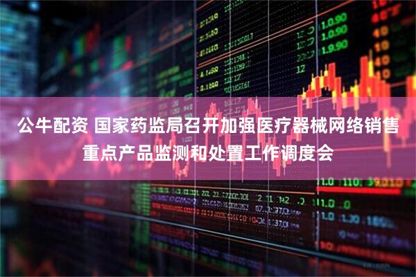 公牛配资 国家药监局召开加强医疗器械网络销售重点产品监测和处置工作调度会
