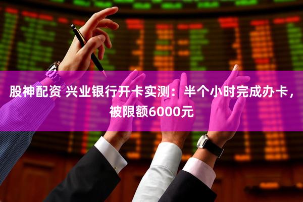 股神配资 兴业银行开卡实测：半个小时完成办卡，被限额6000元