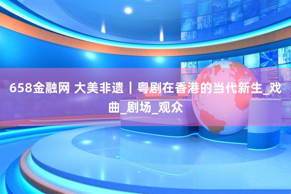 658金融网 大美非遗｜粤剧在香港的当代新生_戏曲_剧场_观众