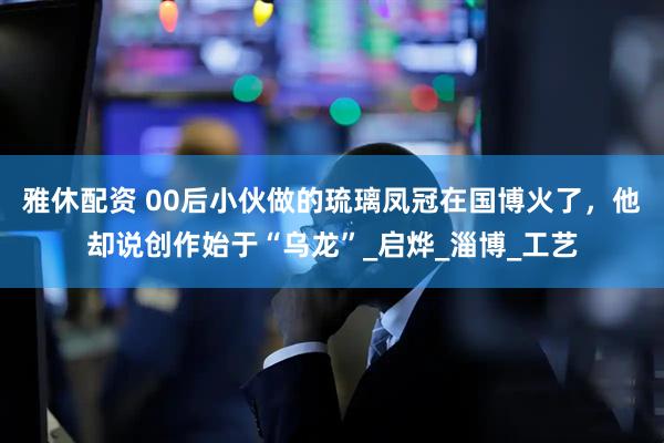 雅休配资 00后小伙做的琉璃凤冠在国博火了，他却说创作始于“乌龙”_启烨_淄博_工艺