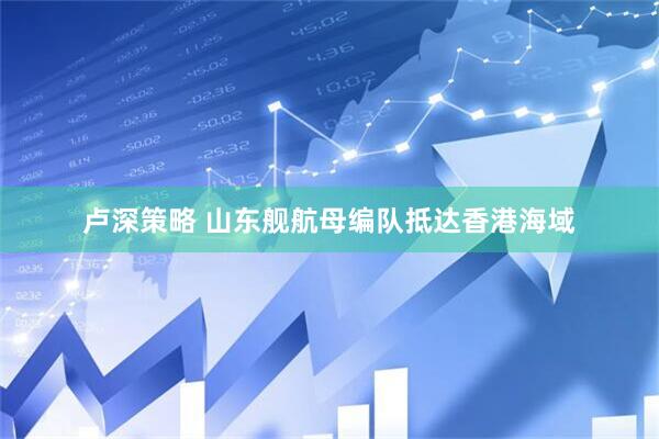 卢深策略 山东舰航母编队抵达香港海域