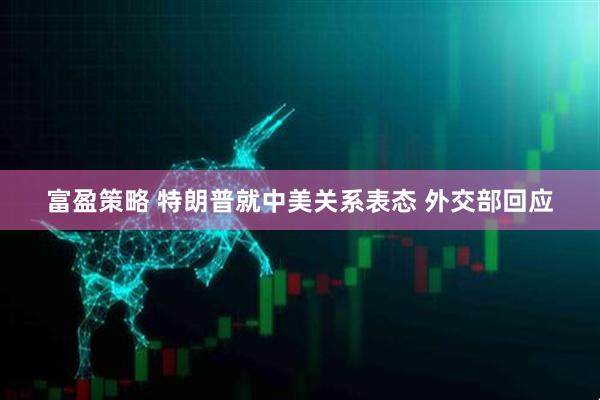 富盈策略 特朗普就中美关系表态 外交部回应