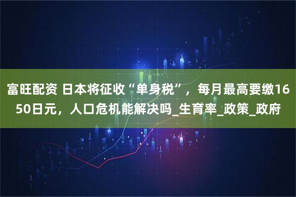 富旺配资 日本将征收“单身税”，每月最高要缴1650日元，人口危机能解决吗_生育率_政策_政府