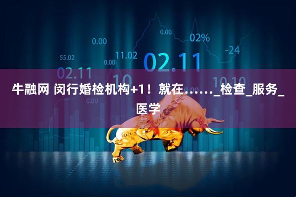 牛融网 闵行婚检机构+1！就在……_检查_服务_医学