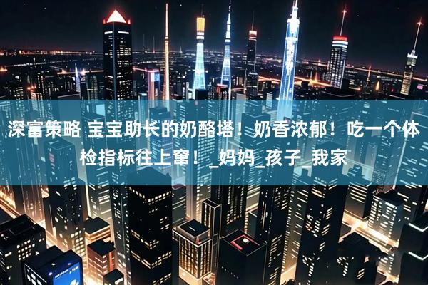 深富策略 宝宝助长的奶酪塔！奶香浓郁！吃一个体检指标往上窜！_妈妈_孩子_我家