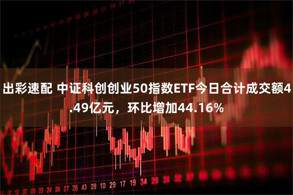 出彩速配 中证科创创业50指数ETF今日合计成交额4.49亿元，环比增加44.16%