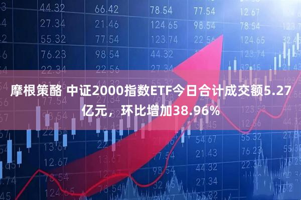 摩根策酪 中证2000指数ETF今日合计成交额5.27亿元，环比增加38.96%