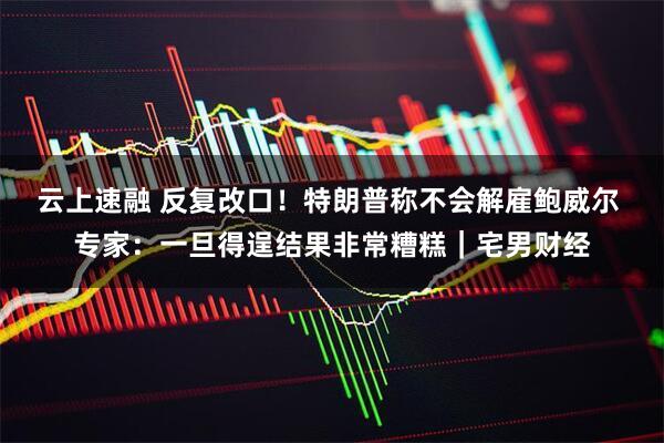 云上速融 反复改口！特朗普称不会解雇鲍威尔 专家：一旦得逞结果非常糟糕｜宅男财经