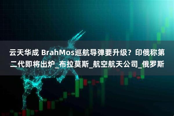 云天华成 BrahMos巡航导弹要升级？印俄称第二代即将出炉_布拉莫斯_航空航天公司_俄罗斯