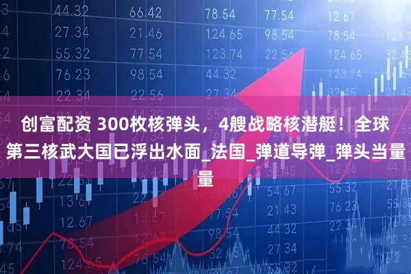 创富配资 300枚核弹头，4艘战略核潜艇！全球第三核武大国已浮出水面_法国_弹道导弹_弹头当量