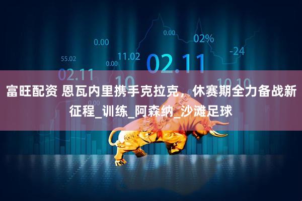 富旺配资 恩瓦内里携手克拉克，休赛期全力备战新征程_训练_阿森纳_沙滩足球