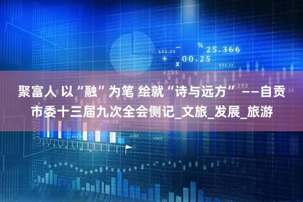 聚富人 以“融”为笔 绘就“诗与远方” ——自贡市委十三届九次全会侧记_文旅_发展_旅游