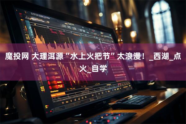 魔投网 大理洱源“水上火把节”太浪漫！_西湖_点火_自学