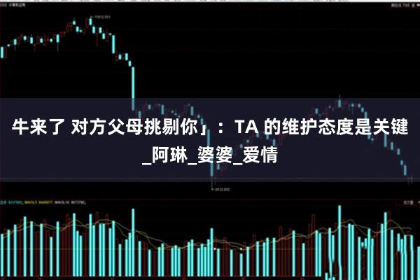 牛来了 对方父母挑剔你」：TA 的维护态度是关键_阿琳_婆婆_爱情