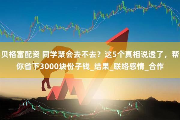 贝格富配资 同学聚会去不去？这5个真相说透了，帮你省下3000块份子钱_结果_联络感情_合作