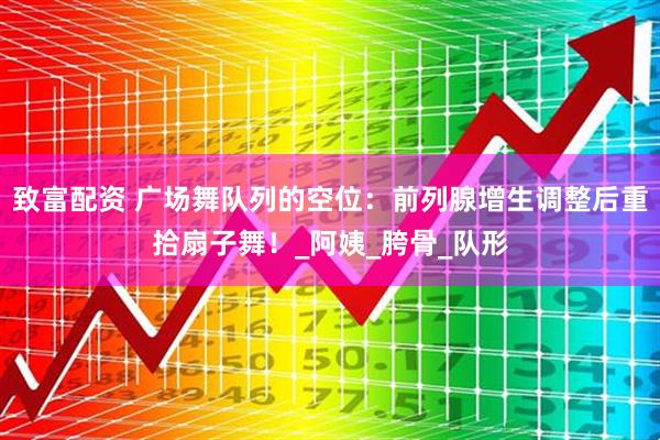 致富配资 广场舞队列的空位：前列腺增生调整后重拾扇子舞！_阿姨_胯骨_队形