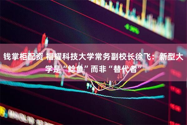 钱掌柜配资 福耀科技大学常务副校长徐飞：新型大学是“鲶鱼”而非“替代者”