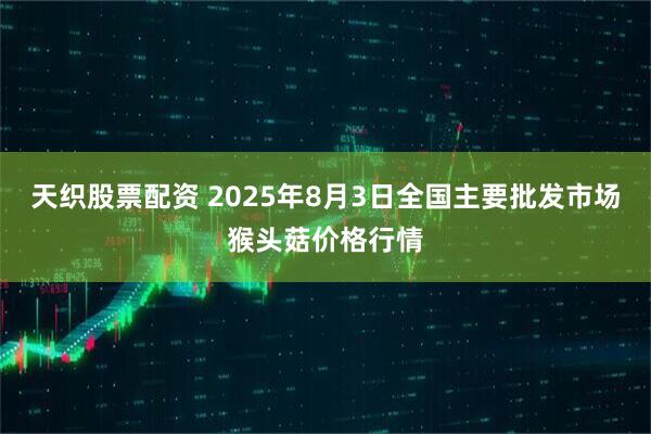 天织股票配资 2025年8月3日全国主要批发市场猴头菇价格行情