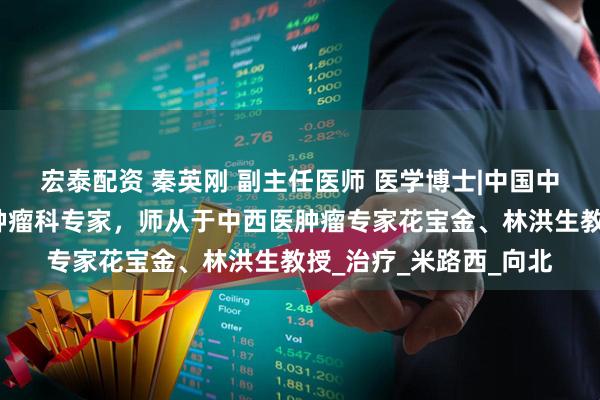 宏泰配资 秦英刚 副主任医师 医学博士|中国中医科学院广安门医院肿瘤科专家，师从于中西医肿瘤专家花宝金、林洪生教授_治疗_米路西_向北