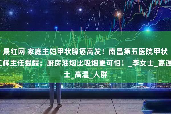 晟红网 家庭主妇甲状腺癌高发！南昌第五医院甲状腺科江辉主任提醒：厨房油烟比吸烟更可怕！_李女士_高温_人群