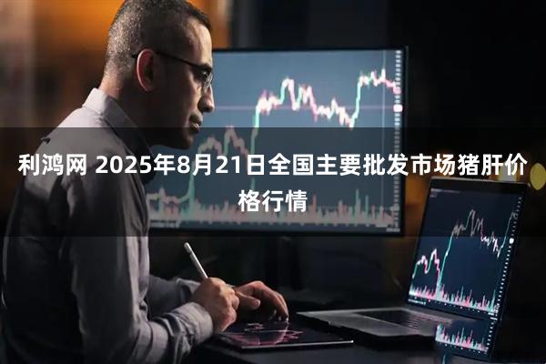 利鸿网 2025年8月21日全国主要批发市场猪肝价格行情