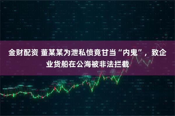 金财配资 董某某为泄私愤竟甘当“内鬼”，致企业货船在公海被非法拦截