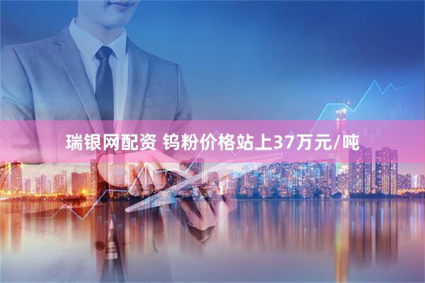 瑞银网配资 钨粉价格站上37万元/吨