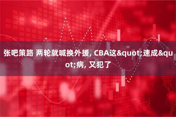 张吧策路 两轮就喊换外援, CBA这"速成"病, 又犯了