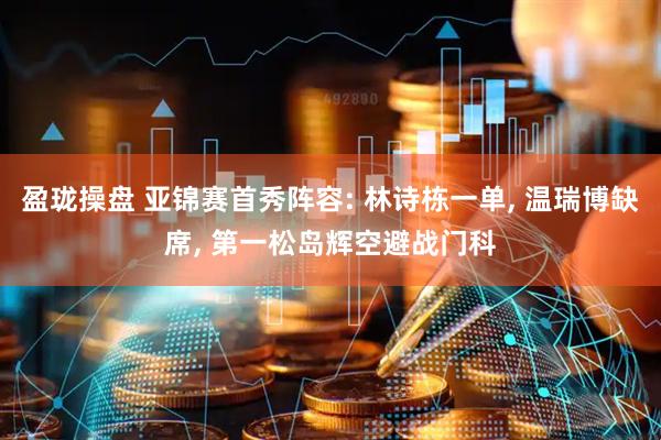 盈珑操盘 亚锦赛首秀阵容: 林诗栋一单, 温瑞博缺席, 第一松岛辉空避战门科